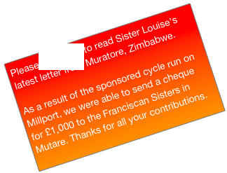 Please click here to read Sister Louise’s latest letter from Muratore, Zimbabwe.

As a result of the sponsored cycle run on Millport, we were able to send a cheque for £1,000 to the Franciscan Sisters in Mutare. Thanks for all your contributions.