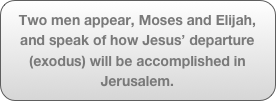 Two men appear, Moses and Elijah, and speak of how Jesus’ departure (exodus) will be accomplished in Jerusalem.