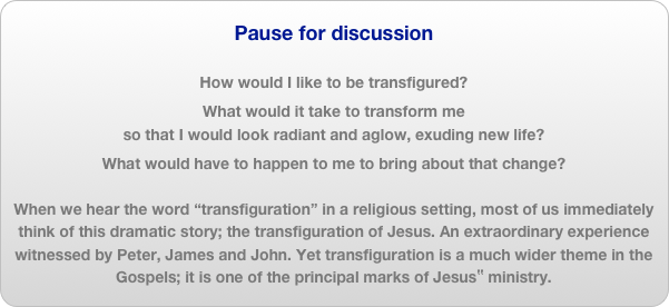 Pause for discussion

How would I like to be transfigured?
What would it take to transform me
so that I would look radiant and aglow, exuding new life?
What would have to happen to me to bring about that change?When we hear the word “transfiguration” in a religious setting, most of us immediately think of this dramatic story; the transfiguration of Jesus. An extraordinary experience witnessed by Peter, James and John. Yet transfiguration is a much wider theme in the Gospels; it is one of the principal marks of Jesus‟ ministry.
